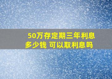 50万存定期三年利息多少钱 可以取利息吗